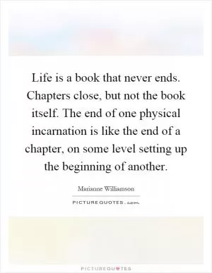 Life is a book that never ends. Chapters close, but not the book itself. The end of one physical incarnation is like the end of a chapter, on some level setting up the beginning of another Picture Quote #1