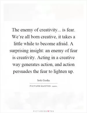The enemy of creativity... is fear. We’re all born creative, it takes a little while to become afraid. A surprising insight: an enemy of fear is creativity. Acting in a creative way generates action, and action persuades the fear to lighten up Picture Quote #1