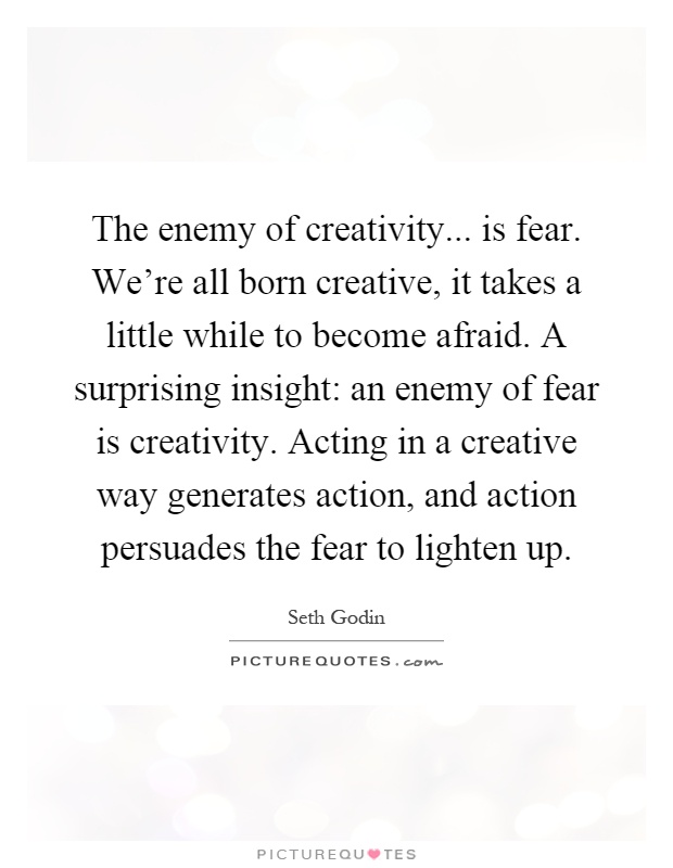 The enemy of creativity... is fear. We're all born creative, it takes a little while to become afraid. A surprising insight: an enemy of fear is creativity. Acting in a creative way generates action, and action persuades the fear to lighten up Picture Quote #1