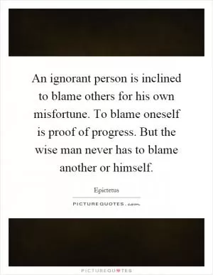 An ignorant person is inclined to blame others for his own misfortune. To blame oneself is proof of progress. But the wise man never has to blame another or himself Picture Quote #1