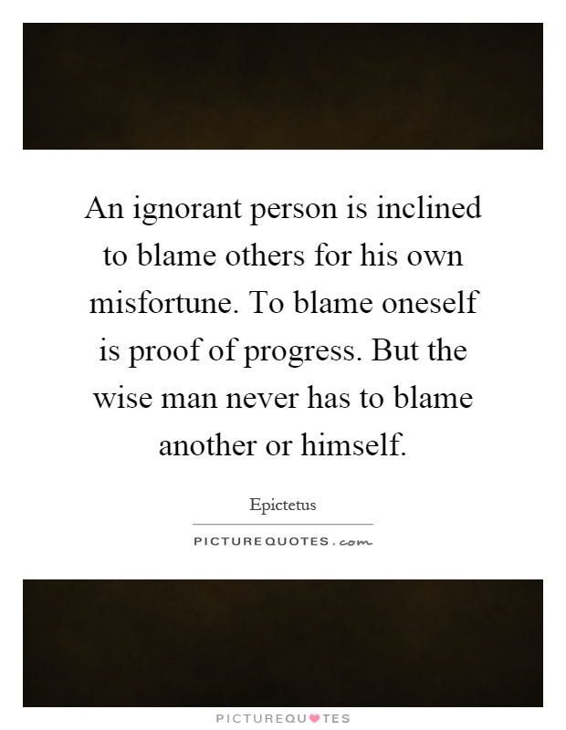 An ignorant person is inclined to blame others for his own misfortune. To blame oneself is proof of progress. But the wise man never has to blame another or himself Picture Quote #1