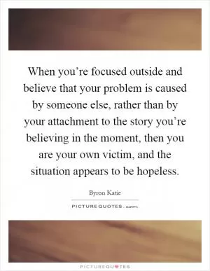 When you’re focused outside and believe that your problem is caused by someone else, rather than by your attachment to the story you’re believing in the moment, then you are your own victim, and the situation appears to be hopeless Picture Quote #1