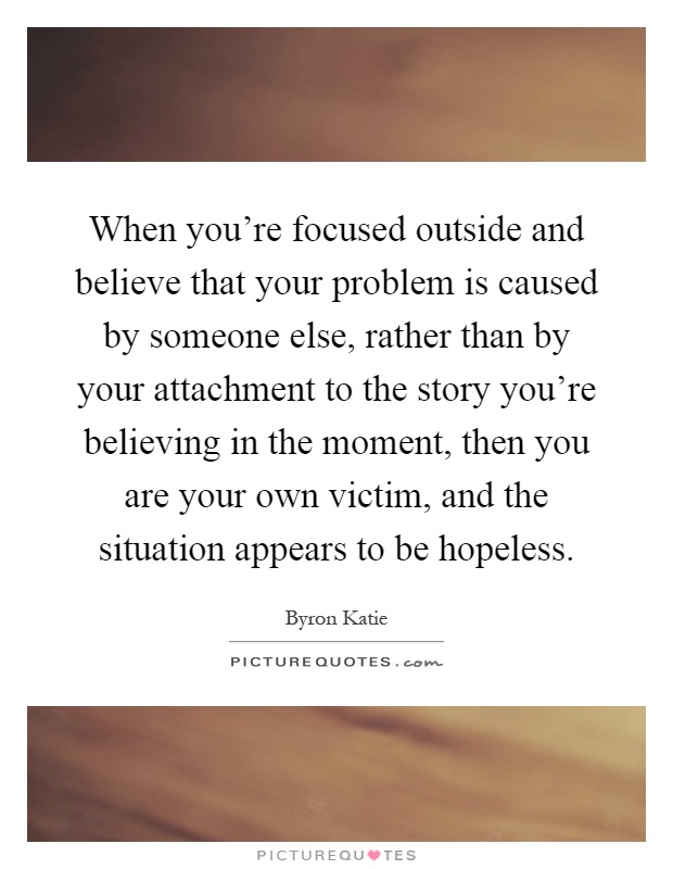 When you're focused outside and believe that your problem is caused by someone else, rather than by your attachment to the story you're believing in the moment, then you are your own victim, and the situation appears to be hopeless Picture Quote #1