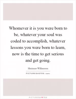 Whomever it is you were born to be, whatever your soul was coded to accomplish, whatever lessons you were born to learn, now is the time to get serious and get going Picture Quote #1