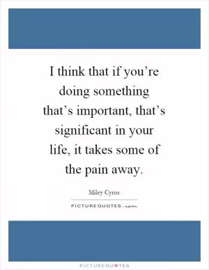 I think that if you’re doing something that’s important, that’s significant in your life, it takes some of the pain away Picture Quote #1