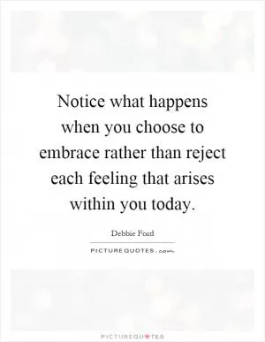 Notice what happens when you choose to embrace rather than reject each feeling that arises within you today Picture Quote #1