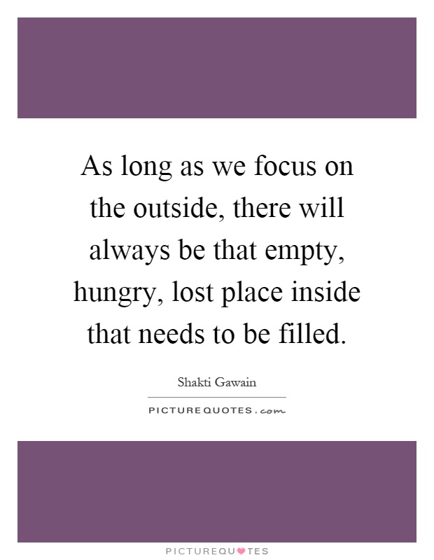 As long as we focus on the outside, there will always be that empty, hungry, lost place inside that needs to be filled Picture Quote #1