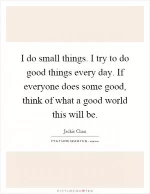 I do small things. I try to do good things every day. If everyone does some good, think of what a good world this will be Picture Quote #1