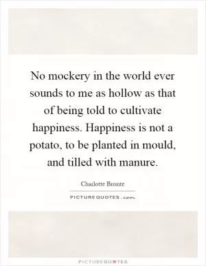 No mockery in the world ever sounds to me as hollow as that of being told to cultivate happiness. Happiness is not a potato, to be planted in mould, and tilled with manure Picture Quote #1