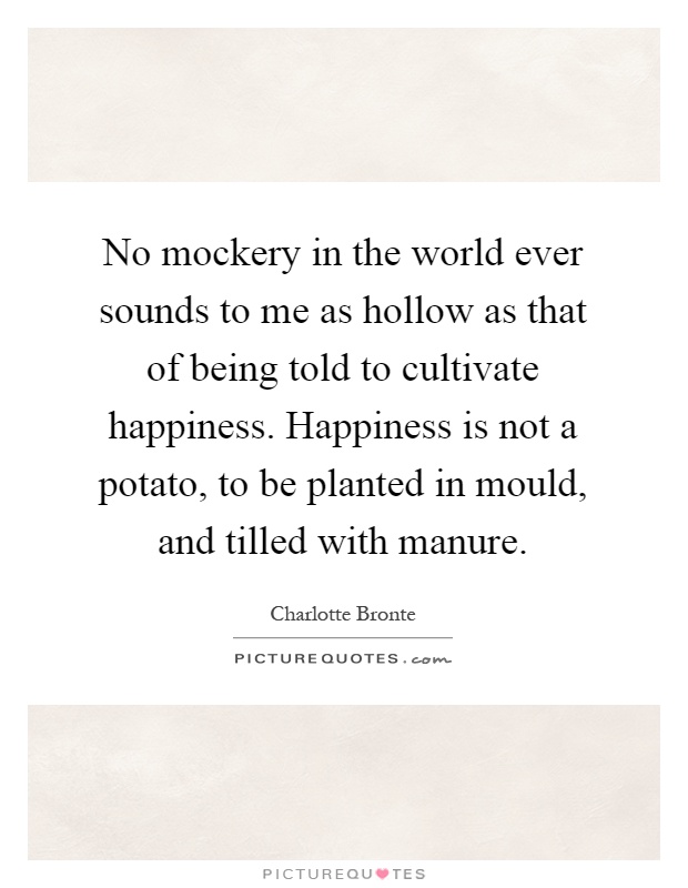 No mockery in the world ever sounds to me as hollow as that of being told to cultivate happiness. Happiness is not a potato, to be planted in mould, and tilled with manure Picture Quote #1