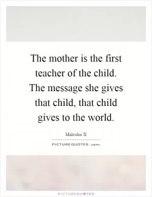 The mother is the first teacher of the child. The message she gives that child, that child gives to the world Picture Quote #1