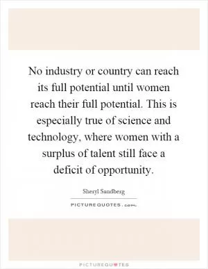 No industry or country can reach its full potential until women reach their full potential. This is especially true of science and technology, where women with a surplus of talent still face a deficit of opportunity Picture Quote #1