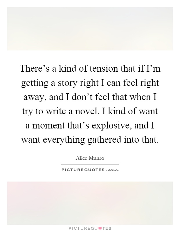 There's a kind of tension that if I'm getting a story right I can feel right away, and I don't feel that when I try to write a novel. I kind of want a moment that's explosive, and I want everything gathered into that Picture Quote #1