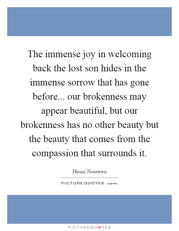 The immense joy in welcoming back the lost son hides in the immense sorrow that has gone before... our brokenness may appear beautiful, but our brokenness has no other beauty but the beauty that comes from the compassion that surrounds it Picture Quote #1