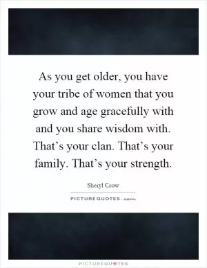As you get older, you have your tribe of women that you grow and age gracefully with and you share wisdom with. That’s your clan. That’s your family. That’s your strength Picture Quote #1