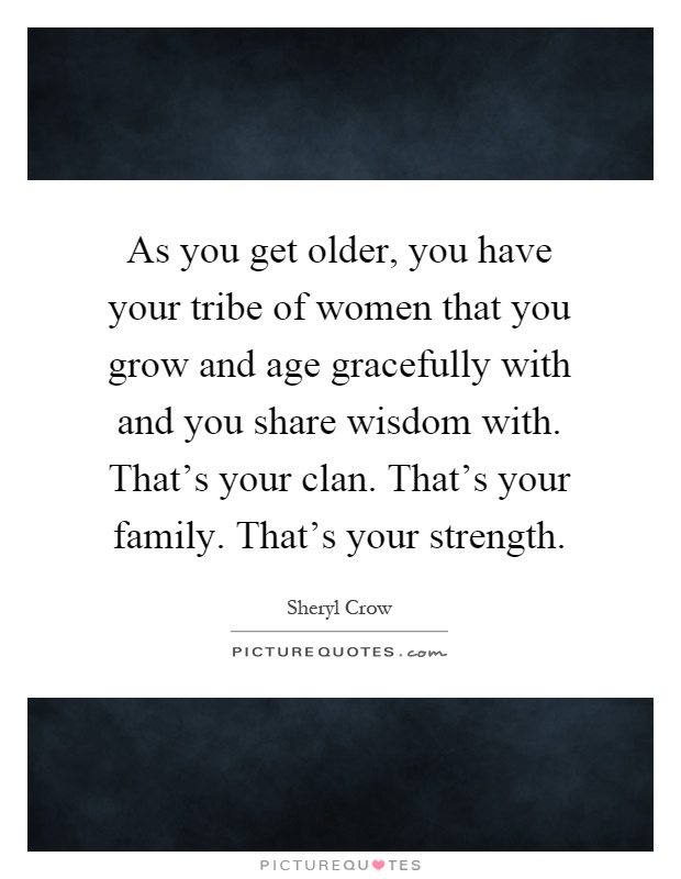 As you get older, you have your tribe of women that you grow and age gracefully with and you share wisdom with. That's your clan. That's your family. That's your strength Picture Quote #1