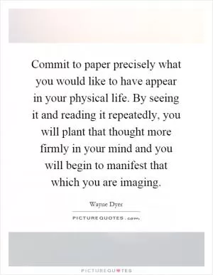Commit to paper precisely what you would like to have appear in your physical life. By seeing it and reading it repeatedly, you will plant that thought more firmly in your mind and you will begin to manifest that which you are imaging Picture Quote #1