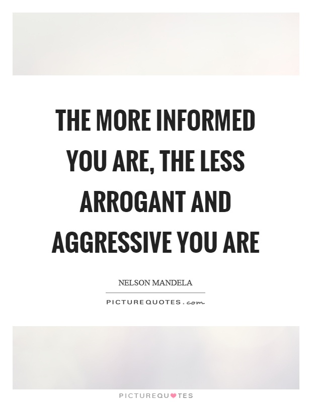 The more informed you are, the less arrogant and aggressive you are Picture Quote #1