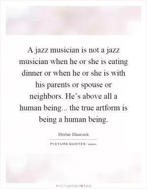 A jazz musician is not a jazz musician when he or she is eating dinner or when he or she is with his parents or spouse or neighbors. He’s above all a human being... the true artform is being a human being Picture Quote #1