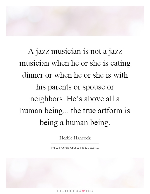 A jazz musician is not a jazz musician when he or she is eating dinner or when he or she is with his parents or spouse or neighbors. He's above all a human being... the true artform is being a human being Picture Quote #1