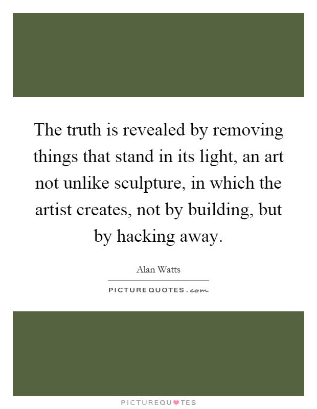 The truth is revealed by removing things that stand in its light, an art not unlike sculpture, in which the artist creates, not by building, but by hacking away Picture Quote #1