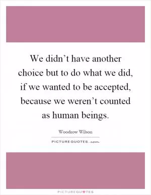 We didn’t have another choice but to do what we did, if we wanted to be accepted, because we weren’t counted as human beings Picture Quote #1
