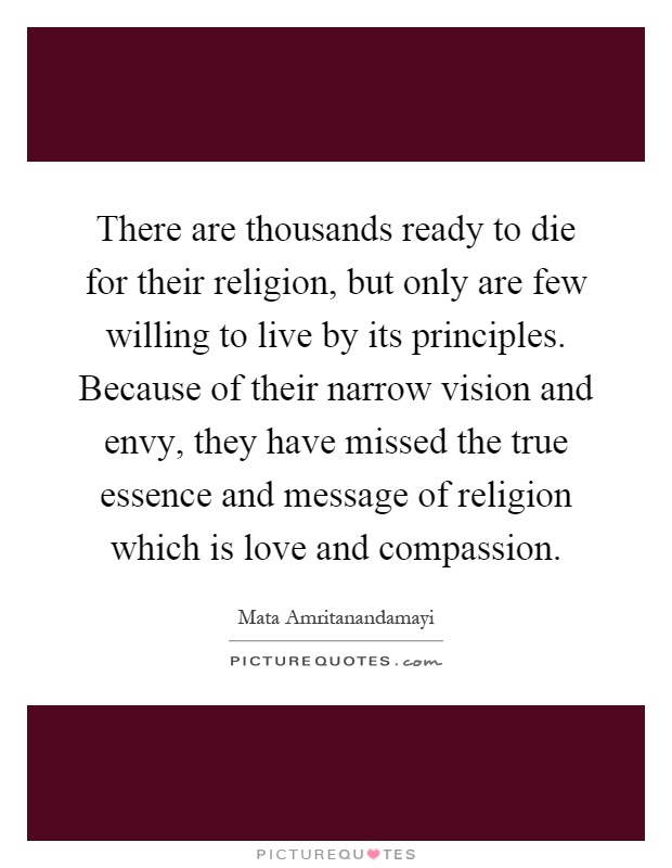 There are thousands ready to die for their religion, but only are few willing to live by its principles. Because of their narrow vision and envy, they have missed the true essence and message of religion which is love and compassion Picture Quote #1
