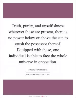 Truth, purity, and unselfishness wherever these are present, there is no power below or above the sun to crush the possessor thereof. Equipped with these, one individual is able to face the whole universe in opposition Picture Quote #1