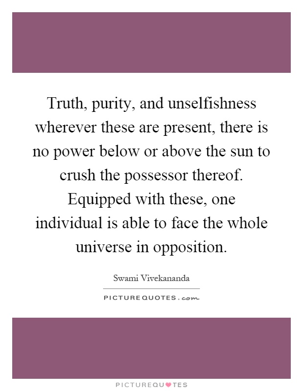 Truth, purity, and unselfishness wherever these are present, there is no power below or above the sun to crush the possessor thereof. Equipped with these, one individual is able to face the whole universe in opposition Picture Quote #1