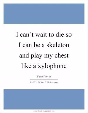 I can’t wait to die so I can be a skeleton and play my chest like a xylophone Picture Quote #1