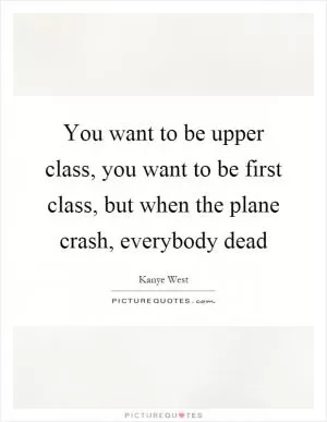 You want to be upper class, you want to be first class, but when the plane crash, everybody dead Picture Quote #1