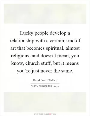 Lucky people develop a relationship with a certain kind of art that becomes spiritual, almost religious, and doesn’t mean, you know, church stuff, but it means you’re just never the same Picture Quote #1