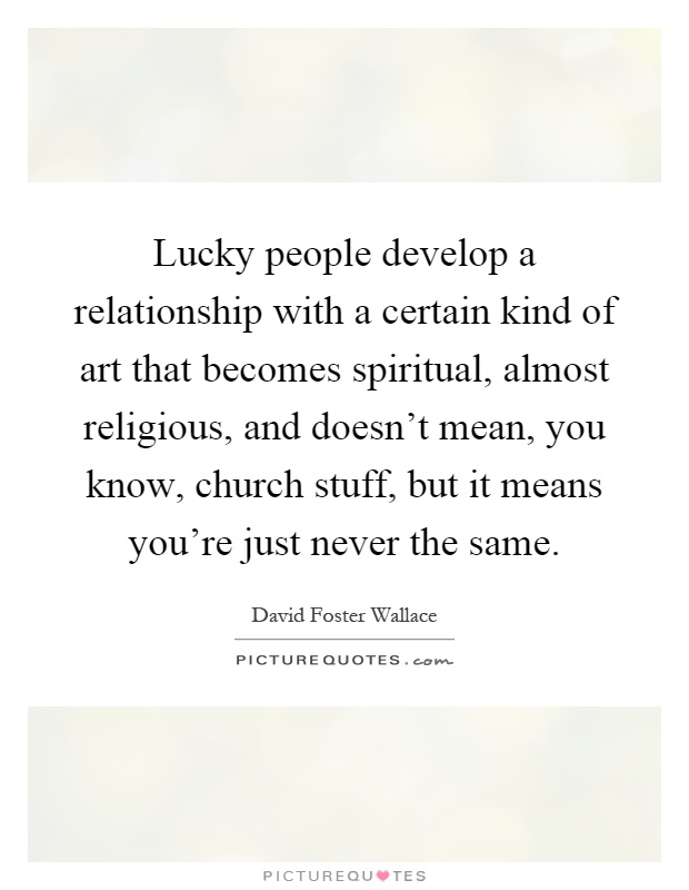 Lucky people develop a relationship with a certain kind of art that becomes spiritual, almost religious, and doesn't mean, you know, church stuff, but it means you're just never the same Picture Quote #1