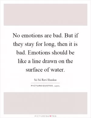 No emotions are bad. But if they stay for long, then it is bad. Emotions should be like a line drawn on the surface of water Picture Quote #1