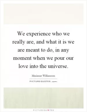 We experience who we really are, and what it is we are meant to do, in any moment when we pour our love into the universe Picture Quote #1