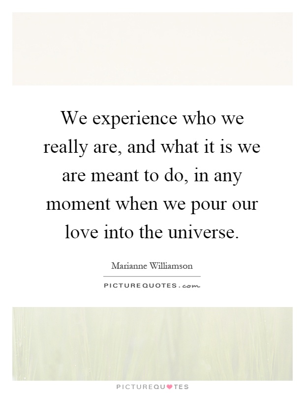 We experience who we really are, and what it is we are meant to do, in any moment when we pour our love into the universe Picture Quote #1