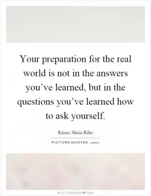 Your preparation for the real world is not in the answers you’ve learned, but in the questions you’ve learned how to ask yourself Picture Quote #1