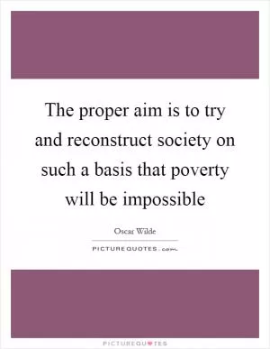 The proper aim is to try and reconstruct society on such a basis that poverty will be impossible Picture Quote #1