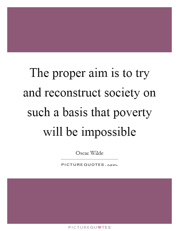 The proper aim is to try and reconstruct society on such a basis that poverty will be impossible Picture Quote #1