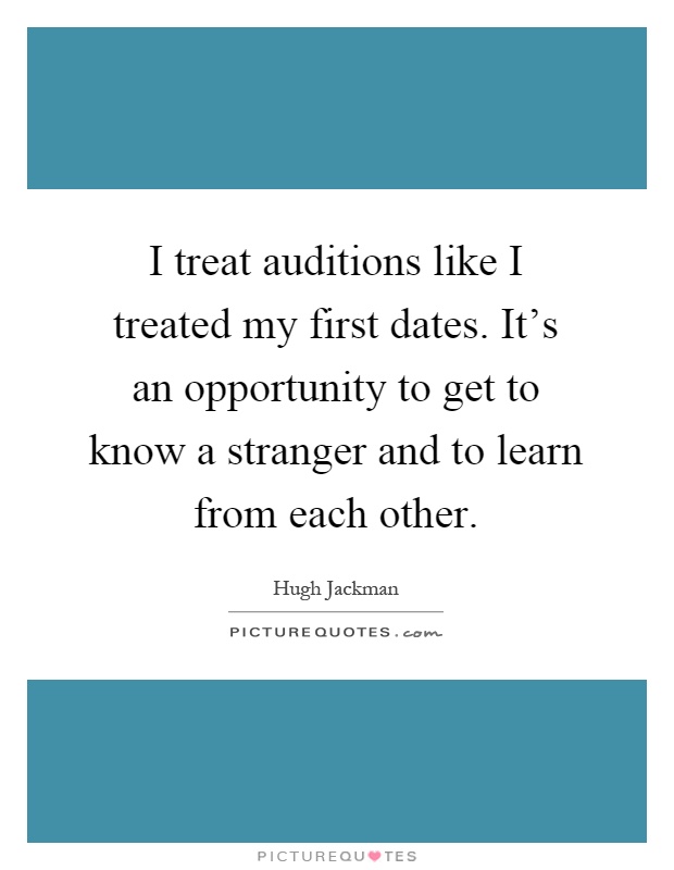 I treat auditions like I treated my first dates. It's an opportunity to get to know a stranger and to learn from each other Picture Quote #1