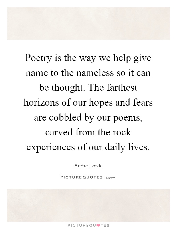 Poetry is the way we help give name to the nameless so it can be thought. The farthest horizons of our hopes and fears are cobbled by our poems, carved from the rock experiences of our daily lives Picture Quote #1