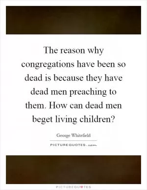 The reason why congregations have been so dead is because they have dead men preaching to them. How can dead men beget living children? Picture Quote #1