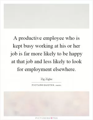 A productive employee who is kept busy working at his or her job is far more likely to be happy at that job and less likely to look for employment elsewhere Picture Quote #1