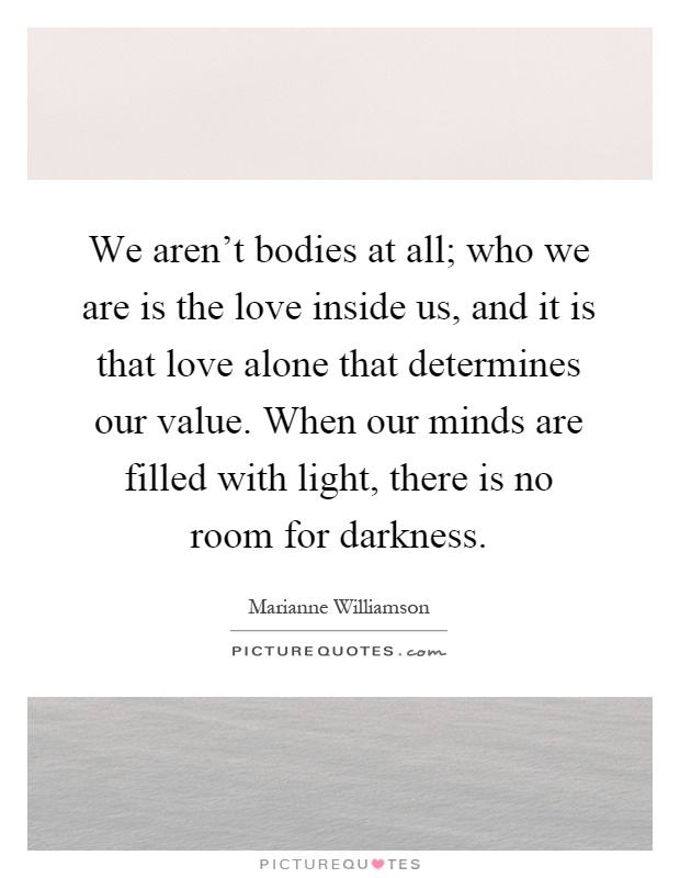 We aren't bodies at all; who we are is the love inside us, and it is that love alone that determines our value. When our minds are filled with light, there is no room for darkness Picture Quote #1