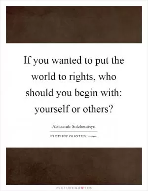If you wanted to put the world to rights, who should you begin with: yourself or others? Picture Quote #1