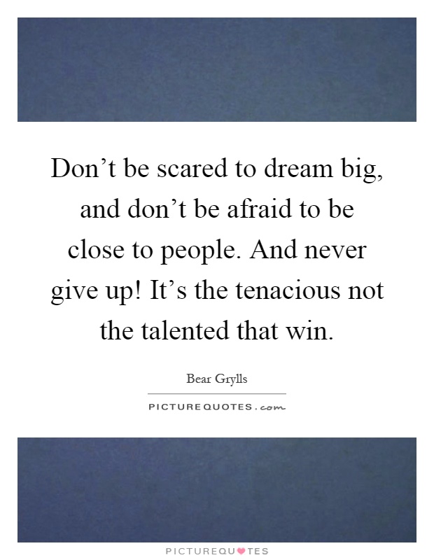 Don't be scared to dream big, and don't be afraid to be close to people. And never give up! It's the tenacious not the talented that win Picture Quote #1