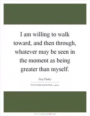 I am willing to walk toward, and then through, whatever may be seen in the moment as being greater than myself Picture Quote #1