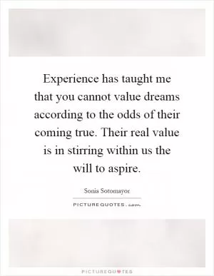 Experience has taught me that you cannot value dreams according to the odds of their coming true. Their real value is in stirring within us the will to aspire Picture Quote #1