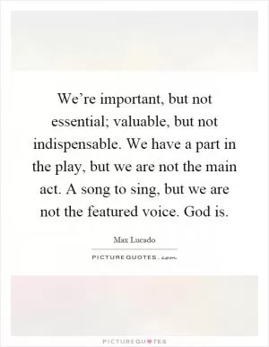 We’re important, but not essential; valuable, but not indispensable. We have a part in the play, but we are not the main act. A song to sing, but we are not the featured voice. God is Picture Quote #1