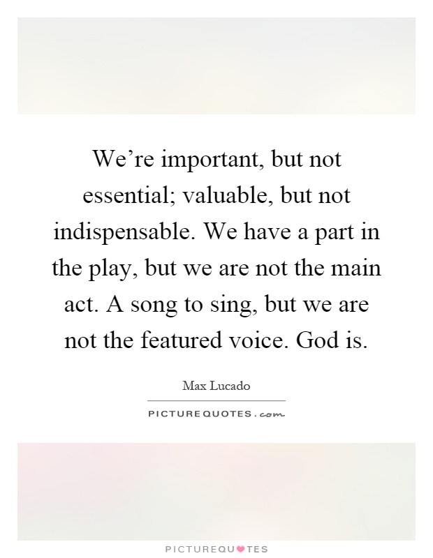 We're important, but not essential; valuable, but not indispensable. We have a part in the play, but we are not the main act. A song to sing, but we are not the featured voice. God is Picture Quote #1